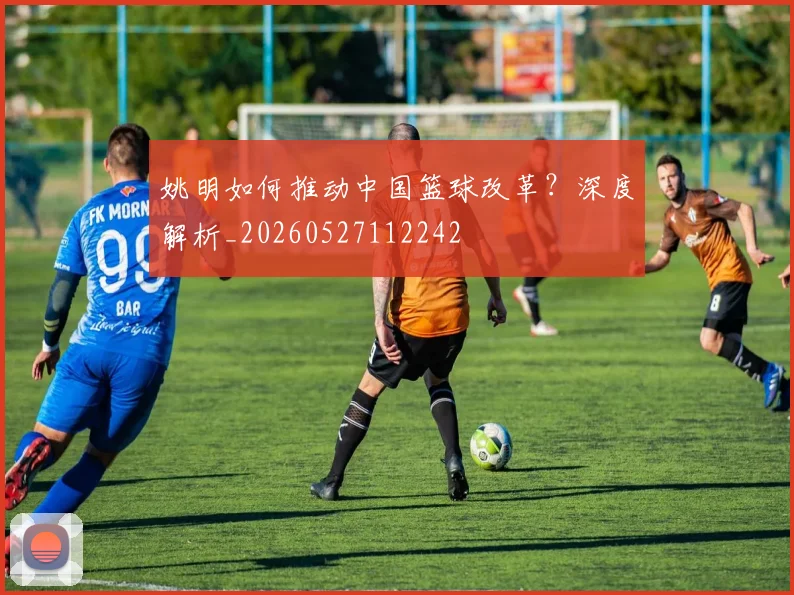 姚明如何推动中国篮球改革?深度解析_20260527112242