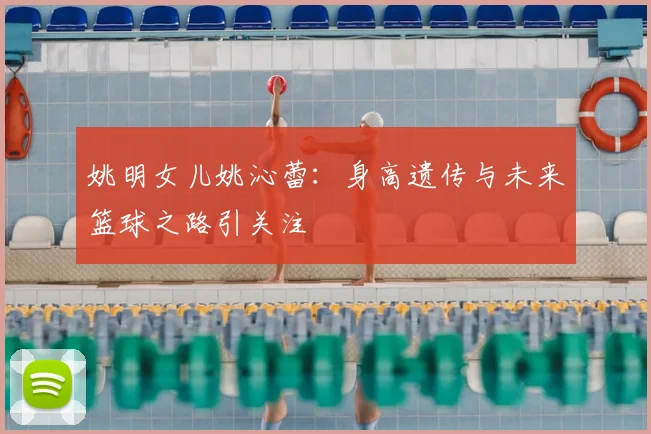 姚明女儿姚沁蕾:身高遗传与未来篮球之路引关注