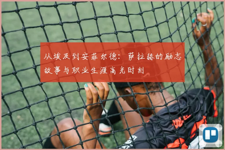 从埃及到安菲尔德:萨拉赫的励志故事与职业生涯高光时刻