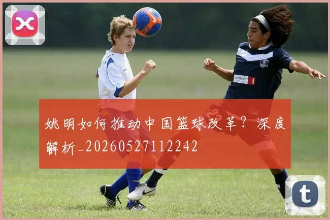姚明如何推动中国篮球改革?深度解析_20260527112242