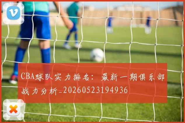 CBA球队实力排名:最新一期俱乐部战力分析_20260523194936
