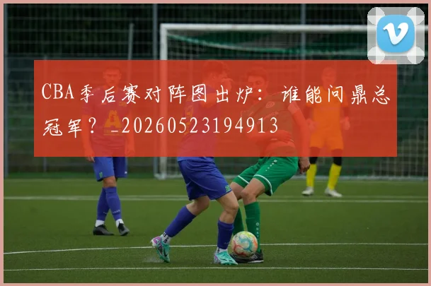 CBA季后赛对阵图出炉:谁能问鼎总冠军?_20260523194913