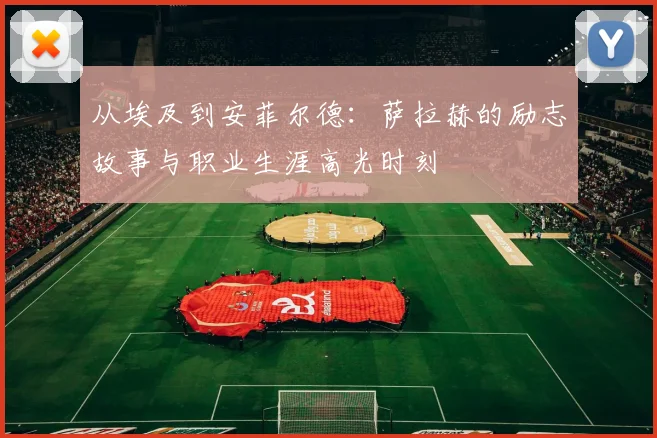 从埃及到安菲尔德：萨拉赫的励志故事与职业生涯高光时刻