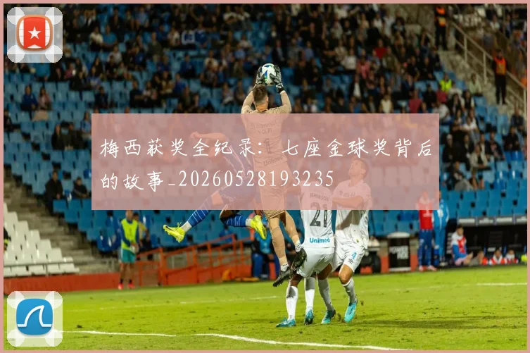 梅西获奖全纪录：七座金球奖背后的故事_20260528193235