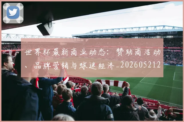 世界杯最新商业动态:赞助商活动、品牌营销与球迷经济_20260521201643