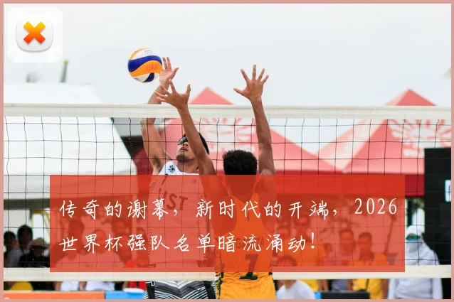 传奇的谢幕，新时代的开端，2026世界杯强队名单暗流涌动！