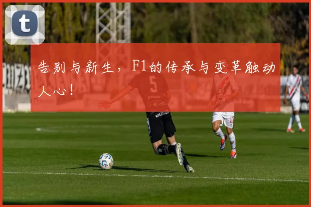 告别与新生,F1的传承与变革触动人心!