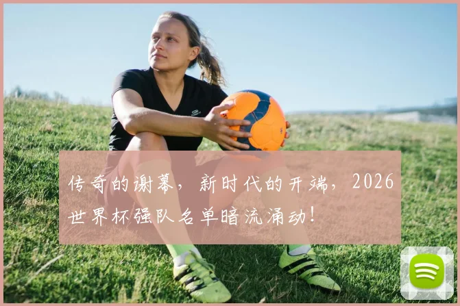 传奇的谢幕,新时代的开端,2026世界杯强队名单暗流涌动!