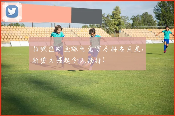 打破垄断全球电竞官方排名巨变,新势力崛起令人期待!